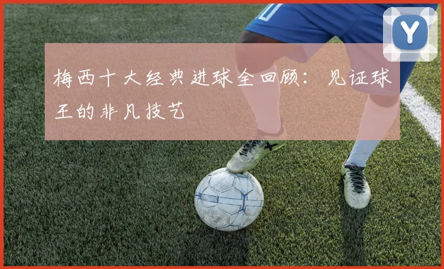 梅西十大经典进球全回顾：见证球王的非凡技艺