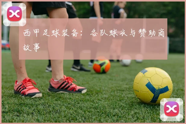 西甲足球装备:各队球衣与赞助商故事