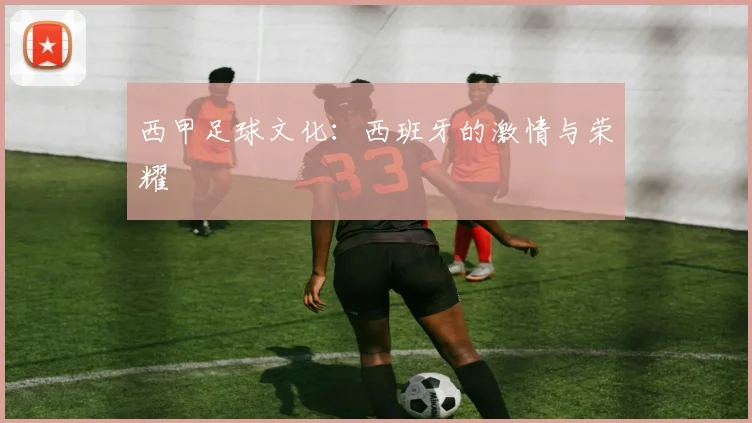 西甲足球文化：西班牙的激情与荣耀