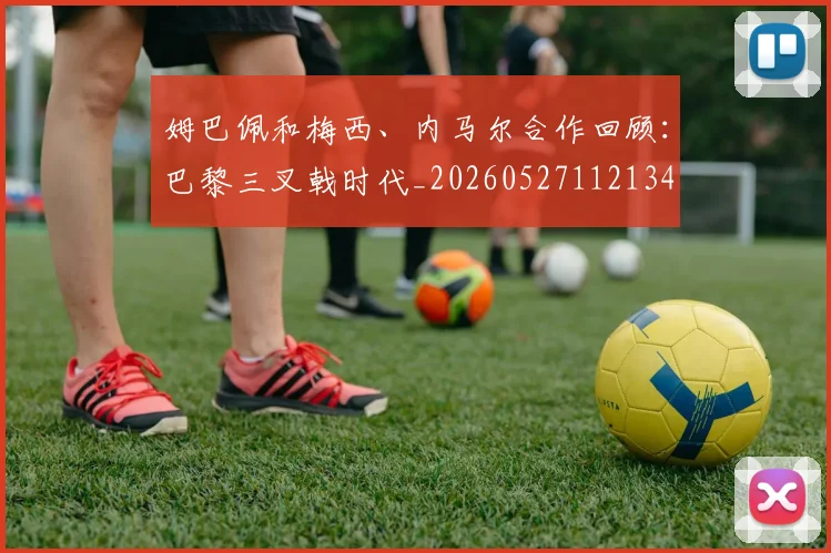 姆巴佩和梅西、内马尔合作回顾:巴黎三叉戟时代_20260527112134